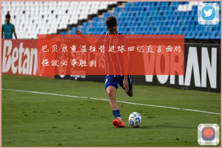 巴贝尔重温往昔进球回忆直言面对强敌必争胜利