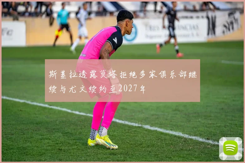 斯基拉透露莫塔拒绝多家俱乐部继续与尤文续约至2027年