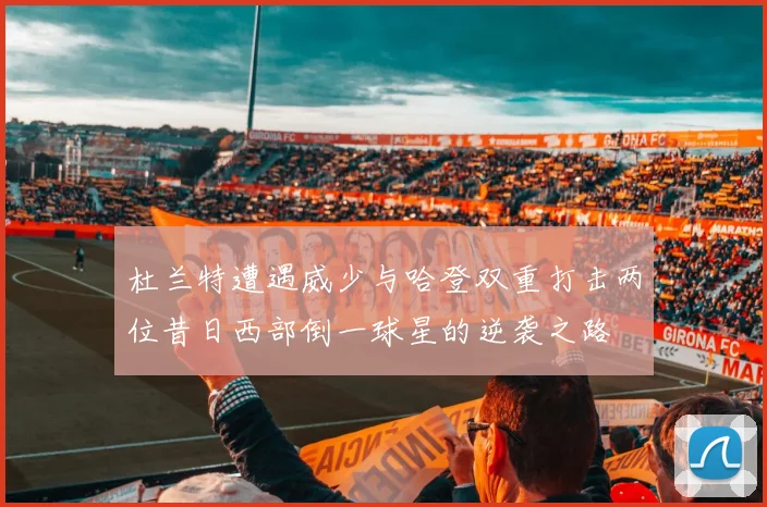 杜兰特遭遇威少与哈登双重打击两位昔日西部倒一球星的逆袭之路