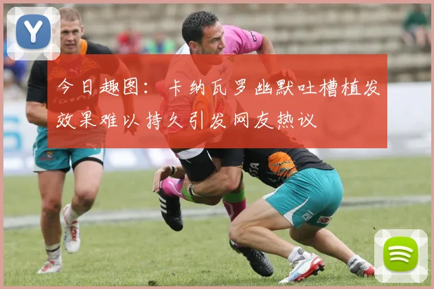 今日趣图：卡纳瓦罗幽默吐槽植发效果难以持久引发网友热议