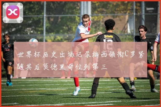 世界杯历史出场记录梅西领衔C罗紧随其后莫德里奇位列第三