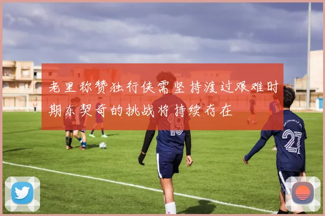 老里称赞独行侠需坚持渡过艰难时期东契奇的挑战将持续存在