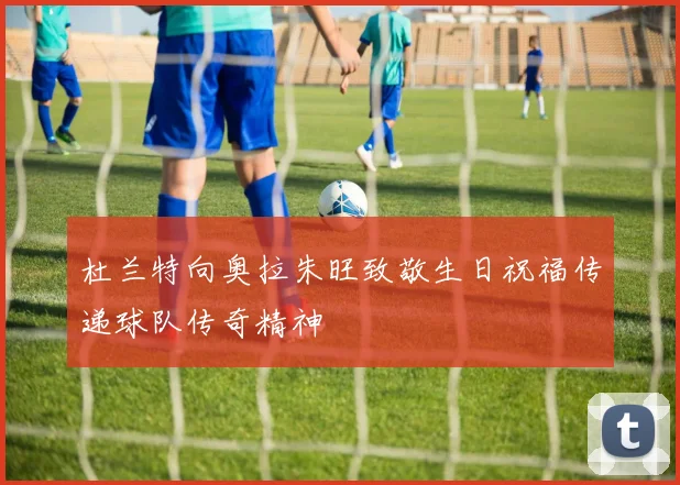杜兰特向奥拉朱旺致敬生日祝福传递球队传奇精神