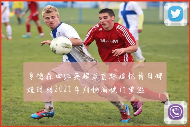 亨德森回归英超后首球追忆昔日辉煌时刻2021年利物浦破门重温