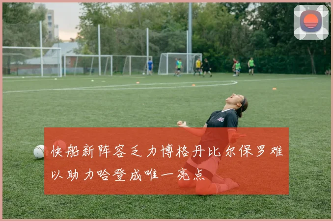 快船新阵容乏力博格丹比尔保罗难以助力哈登成唯一亮点