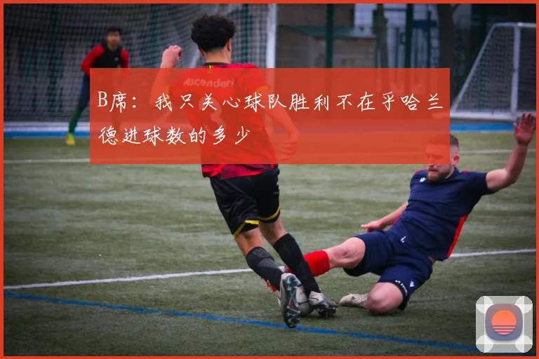 B席：我只关心球队胜利不在乎哈兰德进球数的多少