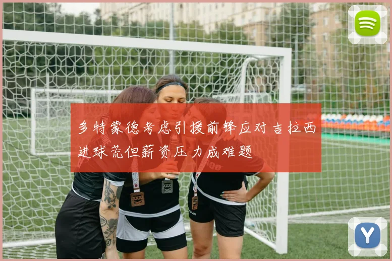 多特蒙德考虑引援前锋应对吉拉西进球荒但薪资压力成难题