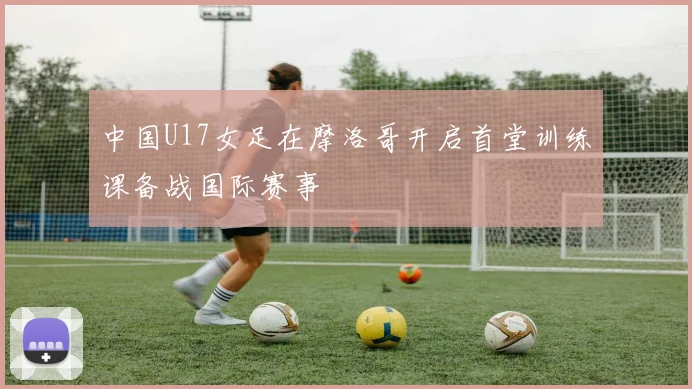 中国U17女足在摩洛哥开启首堂训练课备战国际赛事