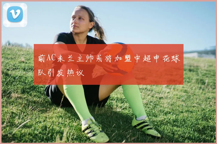 前AC米兰主帅或将加盟中超申花球队引发热议