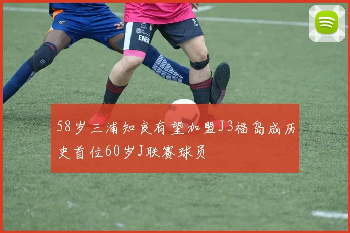 58岁三浦知良有望加盟J3福岛成历史首位60岁J联赛球员