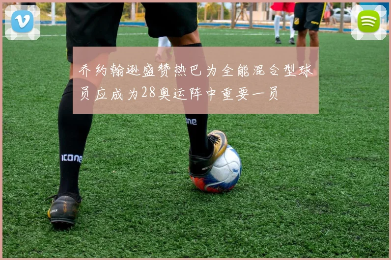 乔约翰逊盛赞热巴为全能混合型球员应成为28奥运阵中重要一员