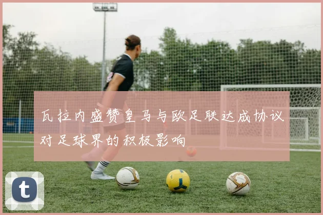 瓦拉内盛赞皇马与欧足联达成协议对足球界的积极影响