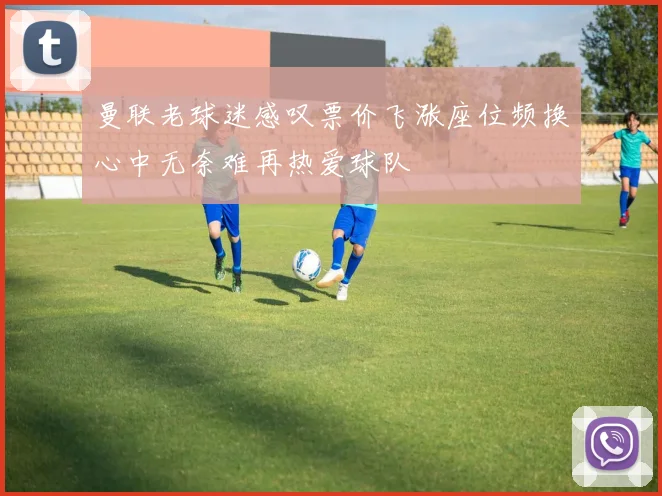 曼联老球迷感叹票价飞涨座位频换心中无奈难再热爱球队