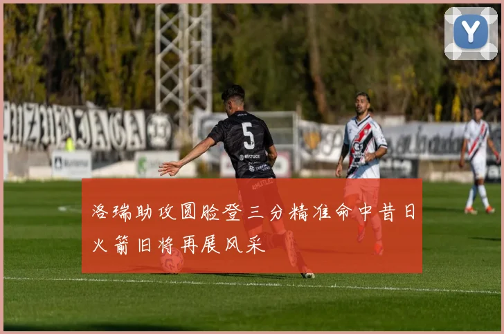 洛瑞助攻圆脸登三分精准命中昔日火箭旧将再展风采