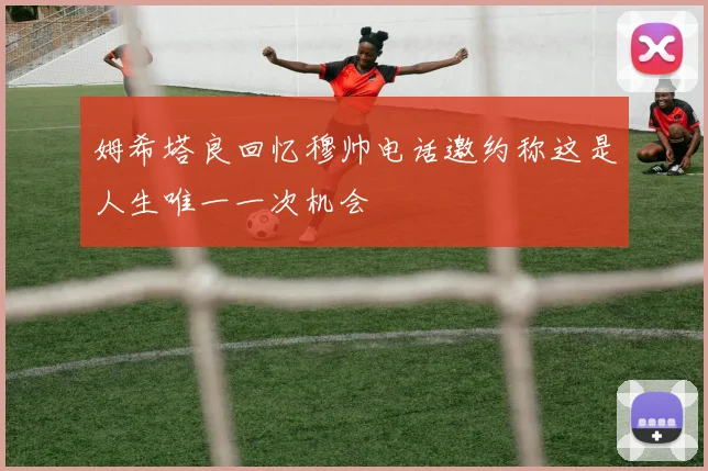 姆希塔良回忆穆帅电话邀约称这是人生唯一一次机会