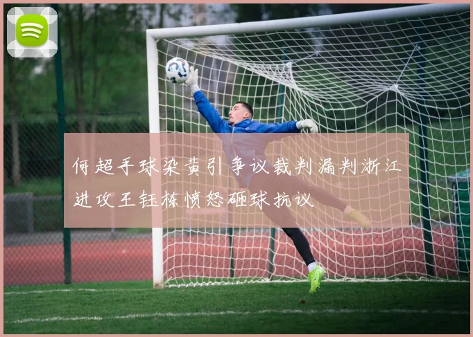 何超手球染黄引争议裁判漏判浙江进攻王钰栋愤怒砸球抗议