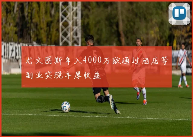 尤文图斯年入4000万欧通过酒店等副业实现丰厚收益