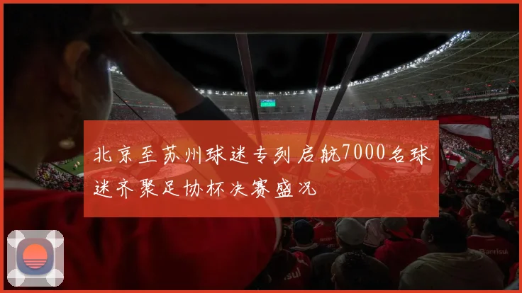 北京至苏州球迷专列启航7000名球迷齐聚足协杯决赛盛况