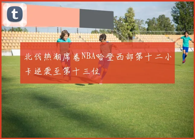 北伐热潮席卷NBA哈登西部第十二小卡逆袭至第十三位