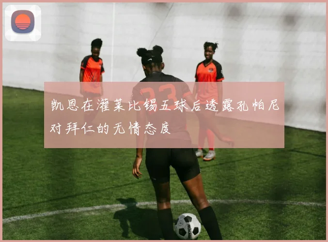凯恩在灌莱比锡五球后透露孔帕尼对拜仁的无情态度