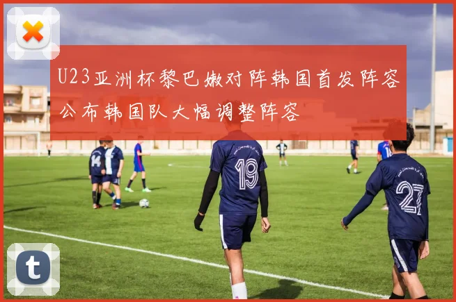 U23亚洲杯黎巴嫩对阵韩国首发阵容公布韩国队大幅调整阵容