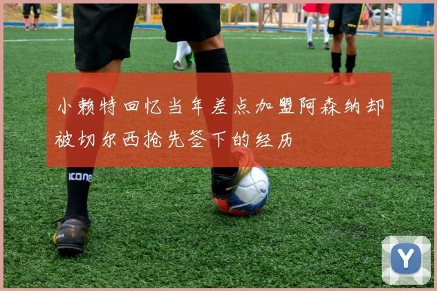 小赖特回忆当年差点加盟阿森纳却被切尔西抢先签下的经历