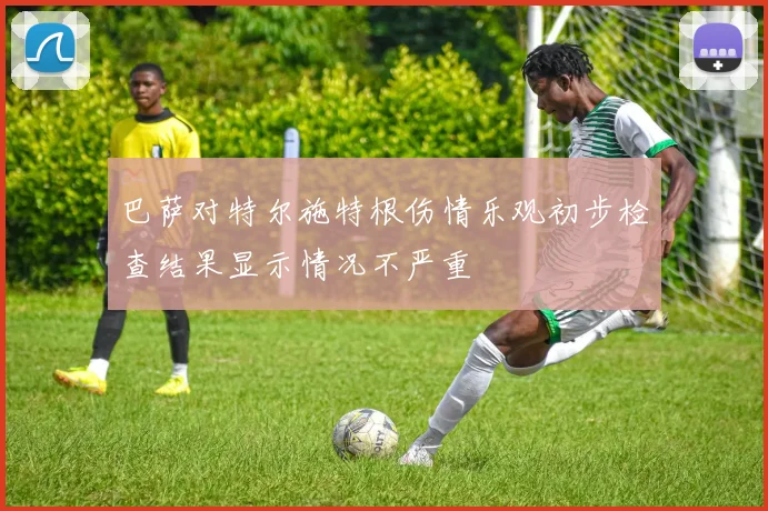 巴萨对特尔施特根伤情乐观初步检查结果显示情况不严重